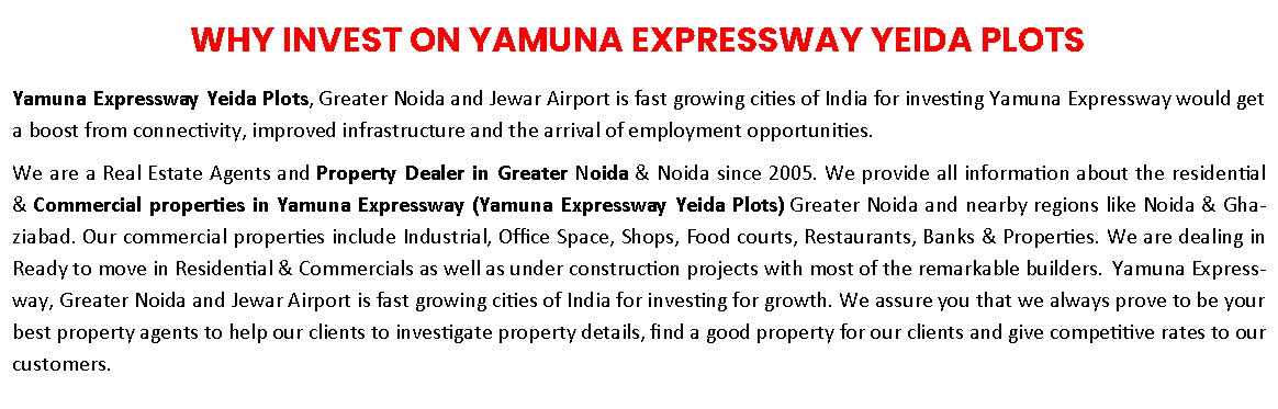 Text Box: WHY INVEST ON YAMUNA EXPRESSWAY YEIDA PLOTSYamuna Expressway Yeida Plots, Greater Noida and Jewar Airport is fast growing cities of India for investing Yamuna Expressway would get a boost from connectivity, improved infrastructure and the arrival of employment opportunities. We are a Real Estate Agents and Property Dealer in Greater Noida & Noida since 2005. We provide all information about the residential & Commercial properties in Yamuna Expressway (Yamuna Expressway Yeida Plots) Greater Noida and nearby regions like Noida & Ghaziabad. Our commercial properties include Industrial, Office Space, Shops, Food courts, Restaurants, Banks & Properties. We are dealing in Ready to move in Residential & Commercials as well as under construction projects with most of the remarkable builders.  Yamuna Expressway, Greater Noida and Jewar Airport is fast growing cities of India for investing for growth. We assure you that we always prove to be your best property agents to help our clients to investigate property details, find a good property for our clients and give competitive rates to our customers. 